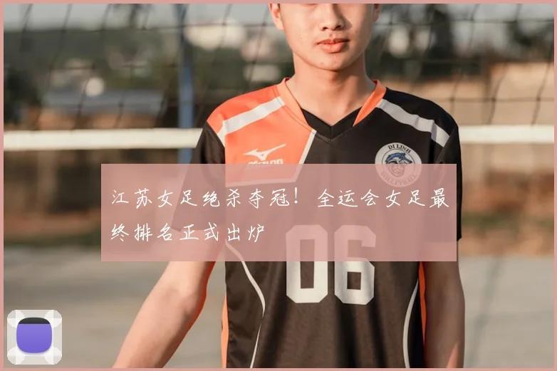 江苏女足绝杀夺冠！全运会女足最终排名正式出炉